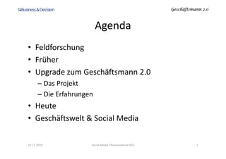 Geschäftsmann 2.0Geschäftsmann 2.0Geschäftsmann 2.0Geschäftsmann 2.0
Agenda
• Feldforschung
• Früher
• Upgrade zum Geschäftsmann 2.0
– Das Projekt– Das Projekt
– Die Erfahrungen
• Heute
• Geschäftswelt & Social Media
23.11.2010 Social Media Themenabend SGO 2
 