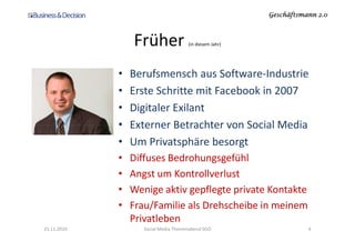 Geschäftsmann 2.0Geschäftsmann 2.0Geschäftsmann 2.0Geschäftsmann 2.0
Früher (in diesem Jahr)
• Berufsmensch aus Software-Industrie
• Erste Schritte mit Facebook in 2007
• Digitaler Exilant
• Externer Betrachter von Social Media• Externer Betrachter von Social Media
• Um Privatsphäre besorgt
• Diffuses Bedrohungsgefühl
• Angst um Kontrollverlust
• Wenige aktiv gepflegte private Kontakte
• Frau/Familie als Drehscheibe in meinem
Privatleben
23.11.2010 4Social Media Themenabend SGO
 