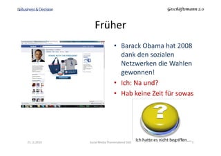 Geschäftsmann 2.0Geschäftsmann 2.0Geschäftsmann 2.0Geschäftsmann 2.0
Früher
• Barack Obama hat 2008
dank den sozialen
Netzwerken die Wahlen
gewonnen!
• Ich: Na und?
• Hab keine Zeit für sowas
23.11.2010 Social Media Themenabend SGO 5
Ich hatte es nicht begriffen….
 