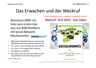 Geschäftsmann 2.0Geschäftsmann 2.0Geschäftsmann 2.0Geschäftsmann 2.0
Das Erwachen und der Weckruf
Barcelona 2009: Ich
höre zum ersten mal
was von B2B-Plattform
mit Social Network
Mechanismen
Weckruf: 10.9.2010 – Das Video
Video auf Youtube suchen: „qualman socialnomics refresh“
Mechanismen
23.11.2010 Social Media Themenabend SGO 6
• B&D wird Tradeshift-Partner, ich lerne die
Geschichte des Unternehmens kennen (1)
• Ich „muss“ einen Dropbox Account öffnen
• Ich „muss“ mit Google-Tools arbeiten
• Ich beginne zu twittern
• Ich merke, dass ich mich vor Web 2.0 und
Social Media nicht verschliessen kann!
(1) Details folgen später
 