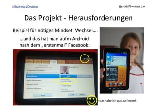 Geschäftsmann 2.0Geschäftsmann 2.0Geschäftsmann 2.0Geschäftsmann 2.0
Das Projekt - Herausforderungen
Beispiel für nötigen Mindset Wechsel…:
…und das hat man aufm Android
nach dem „erstenmal“ Facebook:
23.11.2010 Social Media Themenabend SGO 9
☺=das habe ich gut zu finden!
 