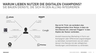 SINNERSCHRADER HANDELSKAMMER HAMBURG | DIGITALISIERUNG | 11.02.2015
WARUM LIEBEN NUTZER DIE DIGITALEN CHAMPIONS?
SIE BAUEN DIENSTE, DIE SICH IN DEN ALLTAG INTEGRIEREN
20
"I want  
shopping"
"I want to  
discover music"
"I want to  
discover this city"
"I need a taxi"
"Where are  
my friends?"
"I search…"
Das ist ihr Trick: sie verändern das
Alltagsverhalten ihrer Nutzer, in dem sie
ihre Dienste mit „internen Triggern“ in den
Köpfen der Nutzer verbinden. 
 
Anstatt klassisches Marketing in Form von
Kampagnen oder Diﬀerenzierungsstrategien
zu betreiben, konzentrieren sie sich allein
darauf, ihre Dienste mit den alltäglichen
Handlungen und Emotionen zu verbinden.
 