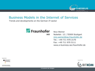 Business Models in the Internet of Services
Trends and developments on the German IT-sector




                                                        Nico Weiner
                                                        Nobelstr. 12 | 70569 Stuttgart
                                                        nico.weiner@iao.fraunhofer.de
                                                        Tel.: +49 711 970 2170
                                                        Fax: +49 711 970 5111
                                                        www.e-business.iao.fraunhofer.de




                                                                                supported by:




                               © Fraunhofer IAO, Stuttgart
 