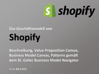 Das Geschäftsmodell von
Shopify
Beschreibung, Value Proposition Canvas,
Business Model Canvas, Patterns gemäß
dem St. Galler Business Model Navigator
V 1.0, 303.6.2021
 