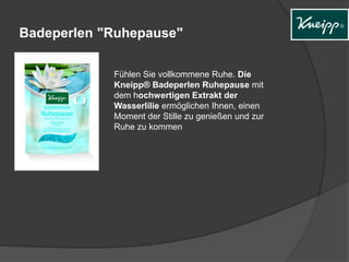 Badeperlen "Ruhepause" 
Fühlen Sie vollkommene Ruhe. Die 
Kneipp® Badeperlen Ruhepause mit 
dem hochwertigen Extrakt der 
Wasserlilie ermöglichen Ihnen, einen 
Moment der Stille zu genießen und zur 
Ruhe zu kommen 
 