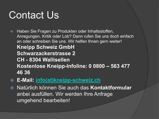 Contact Us 
 Haben Sie Fragen zu Produkten oder Inhaltsstoffen, 
Anregungen, Kritik oder Lob? Dann rufen Sie uns doch einfach 
an oder schreiben Sie uns. Wir helfen Ihnen gern weiter! 
Kneipp Schweiz GmbH 
Schwarzackerstrasse 2 
CH - 8304 Wallisellen 
Kostenlose Kneipp-Infoline: 0 0800 – 563 477 
46 36 
 E-Mail: info(at)kneipp-schweiz.ch 
 Natürlich können Sie auch das Kontaktformular 
anbei ausfüllen. Wir werden Ihre Anfrage 
umgehend bearbeiten! 
 