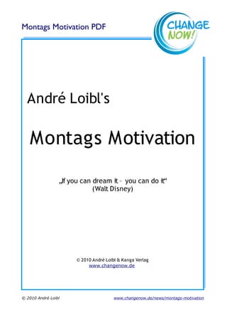Montags Motivation PDF




  André Loibl's

   Montags Motivation

                 „If you can dream it – you can do it“
                             (Walt Disney)




                       © 2010 André Loibl & Kanga Verlag
                            www.changenow.de




© 2010 André Loibl                      www.changenow.de/news/montags-motivation
 