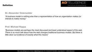 DefinitionDr. Alexander Osterwalder“A business model is nothing else than a representation of how an organization makes (or intends to make) money”Prof. Michael Rappa“Business models are perhaps the most discussed and least understood aspect of the web. There is so much talk about how the web changes traditional business models. But there is little clear‐cut evidence of exactly what this means”