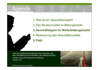 Agenda

                                         1. Was ist ein Geschäftsmodell?
                                         2. Das Strukturmodell im Bildungsmarkt
                                         3. Geschäftstypen im Weiterbildungsmarkt
                                         4. Realisierung des Geschäftsmodells
                                         5. Fazit



„Nicht die objektive Beschaffenheit eines Produktes oder
einer Dienstleistung ist die Realität in der Marktpsychologie,
sondern einzig die Verbrauchervorstellung.“
(Spiegel 1961)


© DIM Deutsches Institut für Marketing                                            10
 