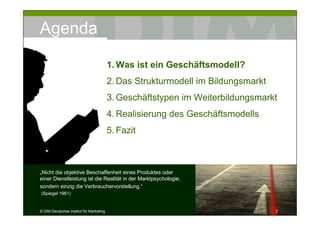 Agenda

                                         1. Was ist ein Geschäftsmodell?
                                         2. Das Strukturmodell im Bildungsmarkt
                                         3. Geschäftstypen im Weiterbildungsmarkt
                                         4. Realisierung des Geschäftsmodells
                                         5. Fazit



„Nicht die objektive Beschaffenheit eines Produktes oder
einer Dienstleistung ist die Realität in der Marktpsychologie,
sondern einzig die Verbrauchervorstellung.“
(Spiegel 1961)


© DIM Deutsches Institut für Marketing                                            2
 