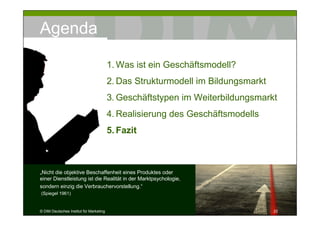 Agenda

                                         1. Was ist ein Geschäftsmodell?
                                         2. Das Strukturmodell im Bildungsmarkt
                                         3. Geschäftstypen im Weiterbildungsmarkt
                                         4. Realisierung des Geschäftsmodells
                                         5. Fazit



„Nicht die objektive Beschaffenheit eines Produktes oder
einer Dienstleistung ist die Realität in der Marktpsychologie,
sondern einzig die Verbrauchervorstellung.“
(Spiegel 1961)


© DIM Deutsches Institut für Marketing                                            22
 