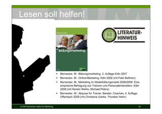 Lesen soll helfen!




                                         Bernecker, M.: Bildungsmarketing, 3. Auflage Köln 2007
                                         Bernecker, M.: Online-Marketing, Köln 2009 (mit Felix Beilharz)
                                         Bernecker, M.: Marketing im Weiterbildungsmarkt 2008/2009. Eine
                                         empirische Befragung von Trainern und Personalentwicklern, Köln
                                         2008 (mit Kerstin Weihe, Michael Peters)
                                         Bernecker, M.: Akquise für Trainer, Berater, Coaches, 4. Auflage,
                                         Offenbach 2009 (mit Christiane Gierke, Thorsten Hahn)


© DIM Deutsches Institut für Marketing                                                                       24
 