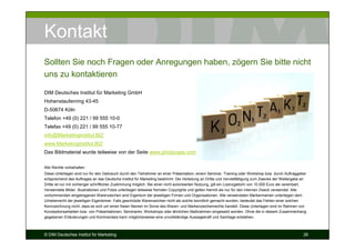 Kontakt
Sollten Sie noch Fragen oder Anregungen haben, zögern Sie bitte nicht
uns zu kontaktieren

DIM Deutsches Institut für Marketing GmbH
Hohenstaufenring 43-45
D-50674 Köln
Telefon +49 (0) 221 / 99 555 10-0
Telefax +49 (0) 221 / 99 555 10-77
info@Marketinginstitut.BIZ
www.Marketinginstitut.BIZ
Das Bildmaterial wurde teilweise von der Seite www.photocase.com zusammengestellt.

Alle Rechte vorbehalten.
Diese Unterlagen sind nur für den Gebrauch durch den Teilnehmer an einer Präsentation, einem Seminar, Training oder Workshop bzw. durch Auftraggeber
entsprechend des Auftrages an das Deutsche Institut für Marketing bestimmt. Die Verteilung an Dritte und Vervielfältigung zum Zwecke der Weitergabe an
Dritte ist nur mit vorheriger schriftlicher Zustimmung möglich. Bei einer nicht autorisierten Nutzung, gilt ein Lizenzgebühr von 10.000 Euro als vereinbart.
Verwendete Bilder, Illustrationen und Fotos unterliegen teilweise fremden Copyrights und gelten hiermit als nur für den internen Zweck verwendet. Alle
vorkommenden eingetragenen Warenzeichen sind Eigentum der jeweiligen Firmen und Organisationen. Alle verwendeten Markennamen unterliegen dem
Urheberrecht der jeweiligen Eigentümer. Falls geschützte Warenzeichen nicht als solche kenntlich gemacht wurden, bedeutet das Fehlen einer solchen
Kennzeichnung nicht, dass es sich um einen freien Namen im Sinne des Waren- und Markenzeichenrechts handelt. Diese Unterlagen sind im Rahmen von
Konzeptionsarbeiten bzw. von Präsentationen, Seminaren, Workshops oder ähnlichen Maßnahmen eingesetzt worden. Ohne die in diesem Zusammenhang
gegebenen Erläuterungen und Kommentare kann möglicherweise eine unvollständige Aussagekraft und Sachlage entstehen.



© DIM Deutsches Institut für Marketing                                                                                                                    26
 