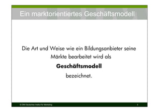 Ein marktorientiertes Geschäftsmodell




  Die Art und Weise wie ein Bildungsanbieter seine
                                    Märkte bearbeitet wird als
                                         Geschäftsmodell
                                            bezeichnet.




© DIM Deutsches Institut für Marketing                           3
 
