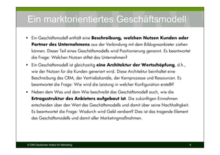 Ein marktorientiertes Geschäftsmodell
   Ein Geschäftsmodell enthält eine Beschreibung, welchen Nutzen Kunden oder
   Partner des Unternehmens aus der Verbindung mit dem Bildugnsanbieter ziehen
   können. Dieser Teil eines Geschäftsmodells wird Positionierung genannt. Es beantwortet
   die Frage: Welchen Nutzen stiftet das Unternehmen?
   Ein Geschäftsmodell ist gleichzeitig eine Architektur der Wertschöpfung, d.h.,
   wie der Nutzen für die Kunden generiert wird. Diese Architektur beinhaltet eine
   Beschreibung des CRM, der Vertriebskanäle, der Kernprozesse und Ressourcen. Es
   beantwortet die Frage: Wie wird die Leistung in welcher Konfiguration erstellt?
   Neben dem Was und dem Wie beschreibt das Geschäftsmodell auch, wie die
   Ertragsstruktur des Anbieters aufgebaut ist. Die zukünftigen Einnahmen
   entscheiden über den Wert des Geschäftsmodells und damit über seine Nachhaltigkeit.
   Es beantwortet die Frage: Wodurch wird Geld verdient? Dies ist das tragende Element
   des Geschäftsmodells und damit aller Marketingmaßnahmen.




© DIM Deutsches Institut für Marketing                                                   9
 