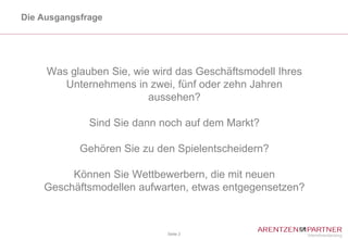 Die Ausgangsfrage




     Was glauben Sie, wie wird das Geschäftsmodell Ihres
        Unternehmens in zwei, fünf oder zehn Jahren
                         aussehen?

              Sind Sie dann noch auf dem Markt?

            Gehören Sie zu den Spielentscheidern?

         Können Sie Wettbewerbern, die mit neuen
    Geschäftsmodellen aufwarten, etwas entgegensetzen?



                             Seite 3
 