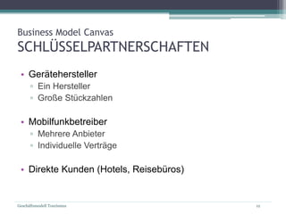 Geschäftsmodell Tourismus 12
Business Model Canvas
SCHLÜSSELPARTNERSCHAFTEN
• Gerätehersteller
▫ Ein Hersteller
▫ Große Stückzahlen
• Mobilfunkbetreiber
▫ Mehrere Anbieter
▫ Individuelle Verträge
• Direkte Kunden (Hotels, Reisebüros)
 