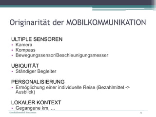 Geschäftsmodell Tourismus 15
Originarität der MOBILKOMMUNIKATION
ULTIPLE SENSOREN
• Kamera
• Kompass
• Bewegungssensor/Beschleunigungsmesser
UBIQUITÄT
• Ständiger Begleiter
PERSONALISIERUNG
• Ermöglichung einer individuelle Reise (Bezahlmittel ->
Ausblick)
LOKALER KONTEXT
• Gegangene km, ...
 