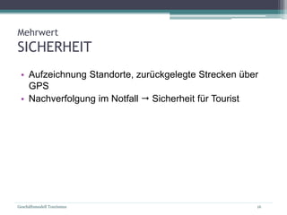 Geschäftsmodell Tourismus 16
Mehrwert
SICHERHEIT
• Aufzeichnung Standorte, zurückgelegte Strecken über
GPS
• Nachverfolgung im Notfall  Sicherheit für Tourist
 