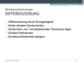 Geschäftsmodell Tourismus 18
Wettbewerbsstrategie
DIFFERENZIERUNG
• Differenzierung durch Einzigartigkeit
• Keine direkten Konkurrenten
• Konkurrent „nur“ mit bestehenden Tourismus-Apps
• Großes Partnernetz
• Kundenzufriedenheit steigern
 