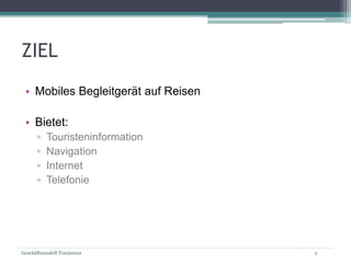 Geschäftsmodell Tourismus 2
ZIEL
• Mobiles Begleitgerät auf Reisen
• Bietet:
▫ Touristeninformation
▫ Navigation
▫ Internet
▫ Telefonie
 