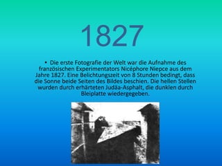 1827  Die erste Fotografie der Welt war die Aufnahme des französischen Experimentators NicéphoreNiepce aus dem Jahre 1827. Eine Belichtungszeit von 8 Stunden bedingt, dass die Sonne beide Seiten des Bildes beschien. Die hellen Stellen wurden durch erhärteten Judäa-Asphalt, die dunklen durch Bleiplatte wiedergegeben.