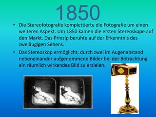 1850Die Stereofotografie komplettierte die Fotografie um einen weiteren Aspekt. Um 1850 kamen die ersten Stereoskope auf den Markt. Das Prinzip beruhte auf der Erkenntnis des zweiäugigen Sehens. Das Stereoskop ermöglicht, durch zwei im Augenabstand nebeneinander aufgenommene Bilder bei der Betrachtung ein räumlich wirkendes Bild zu erzielen.