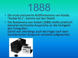 1888Die erste preiswerte Rollfilmkamera von Kodak, "Kodak Nr.1", kommt auf den Markt.Die Boxkamera von Kodak (1888) stellte praktisch keinerlei technische Ansprüche an die Fertigkeit des Fotografen.Damit war allerdings auch die Frage nach dem künstlerischen Anspruch verstärkt aufgeworfen.