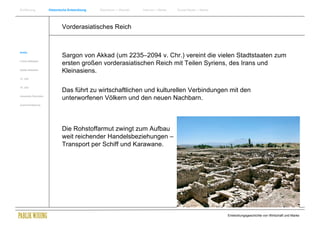 Einführung                Historische Entwicklung   Wachstum + Wandel   Internet + Marke   Social Media + Marke




                                  Vorderasiatisches Reich


Antike
                                  Sargon von Akkad (um 2235–2094 v. Chr.) vereint die vielen Stadtstaaten zum
Frühes Mittelalter
                                  ersten großen vorderasiatischen Reich mit Teilen Syriens, des Irans und
Spätes Mittelalter
                                  Kleinasiens.
15. Jhdt


16. Jhdt.
                                  Das führt zu wirtschaftlichen und kulturellen Verbindungen mit den
Industrielle Revolution
                                  unterworfenen Völkern und den neuen Nachbarn.
Zusammenfassung




                                  Die Rohstoffarmut zwingt zum Aufbau
                                  weit reichender Handelsbeziehungen –
                                  Transport per Schiff und Karawane.




                                                                                                                  Entwicklungsgeschichte von Wirtschaft und Marke
 