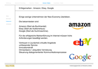 Einführung       Historische Entwicklung   Wachstum + Wandel   Internet + Marke   Social Media + Marke




                         Erfolgsmarken : Amazon, Ebay, Google


Internet
                         Einige wenige Unternehmen der New Economy überleben.
New Economy


Erfolgsmarken
                         Die bekanntesten sind
Zukunftsmärkte


                         Amazon (Start als Buchhandel)
                         Ebay (Start als Auktionshaus)
                         Google (Start als Suchmaschine).

                         Für die erfolgreiche Markenführung im Internet müssen hohe
                         Anforderungen bewältigt werden.

                         Vertrauen in (zunächst) virtuelle Angebote
                         umfassender Service
                         Innovationskraft
                         Omnipräsenz / ubiquitäre Vernetzung
                         Steuerung dialogorientierter Kommunikationsprozesse




                                                                                                         Entwicklungsgeschichte von Wirtschaft und Marke
 