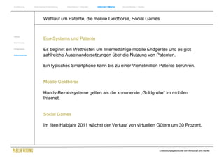 Einführung       Historische Entwicklung   Wachstum + Wandel   Internet + Marke   Social Media + Marke




                         Wettlauf um Patente, die mobile Geldbörse, Social Games


Internet
                         Eco-Systems und Patente
New Economy


Erfolgsmarken
                         Es beginnt ein Wettrüsten um Internetfähige mobile Endgeräte und es gibt
Zukunftsmärkte           zahlreiche Auseinandersetzungen über die Nutzung von Patenten.

                         Ein typisches Smartphone kann bis zu einer Viertelmillion Patente berühren.


                         Mobile Geldbörse

                         Handy-Bezahlsysteme gelten als die kommende „Goldgrube“ im mobilen
                         Internet.


                         Social Games

                         Im 1ten Halbjahr 2011 wächst der Verkauf von virtuellen Gütern um 30 Prozent.




                                                                                                         Entwicklungsgeschichte von Wirtschaft und Marke
 