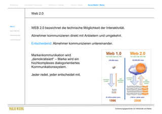 Einführung          Historische Entwicklung   Wachstum + Wandel   Internet + Marke   Social Media + Marke




                            Web 2.0


Web 2.0
                            WEB 2.0 bezeichnet die technische Möglichkeit der Interaktivität.
Neue Treffpunkte


Herausforderungen
                            Abnehmer kommunizieren direkt mit Anbietern und umgekehrt.
Zusammenfassung


                            Entscheidend: Abnehmer kommunizieren untereinander.


                            Markenkommunikation wird
                            „demokratisiert“ – Marke wird ein
                            hochkomplexes dialogorientiertes
                            Kommunikationssystem.

                            Jeder redet, jeder entscheidet mit.




                                                                                                            Entwicklungsgeschichte von Wirtschaft und Marke
 