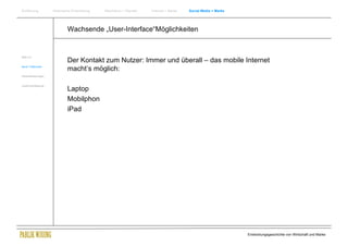 Einführung          Historische Entwicklung   Wachstum + Wandel   Internet + Marke   Social Media + Marke




                            Wachsende „User-Interface“Möglichkeiten


Web 2.0
                            Der Kontakt zum Nutzer: Immer und überall – das mobile Internet
Neue Treffpunkte
                            macht‘s möglich:
Herausforderungen


Zusammenfassung
                            Laptop
                            Mobilphon
                            iPad




                                                                                                            Entwicklungsgeschichte von Wirtschaft und Marke
 