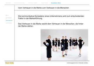 Einführung          Historische Entwicklung   Wachstum + Wandel   Internet + Marke   Social Media + Marke




                            Vom Vertrauen in die Marke zum Vertrauen in die Menschen


Web 2.0
                            Die kommunikative Kompetenz eines Unternehmens wird zum entscheidenden
Neue Treffpunkte
                            Faktor in der Markenführung.
Herausforderungen


Zusammenfassung
                            Das Vertrauen in die Marke weicht dem Vertrauen in die Menschen, die hinter
                            der Marke stehen.




                                                                                                            Entwicklungsgeschichte von Wirtschaft und Marke
 