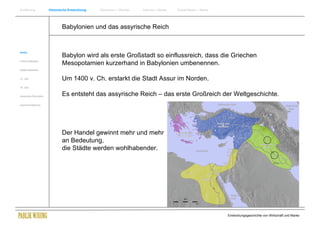 Einführung                Historische Entwicklung   Wachstum + Wandel   Internet + Marke   Social Media + Marke




                                  Babylonien und das assyrische Reich


Antike
                                  Babylon wird als erste Großstadt so einflussreich, dass die Griechen
Frühes Mittelalter
                                  Mesopotamien kurzerhand in Babylonien umbenennen.
Spätes Mittelalter


15. Jhdt                          Um 1400 v. Ch. erstarkt die Stadt Assur im Norden.
16. Jhdt.


Industrielle Revolution           Es entsteht das assyrische Reich – das erste Großreich der Weltgeschichte.
Zusammenfassung




                                  Der Handel gewinnt mehr und mehr
                                  an Bedeutung,
                                  die Städte werden wohlhabender.




                                                                                                                  Entwicklungsgeschichte von Wirtschaft und Marke
 