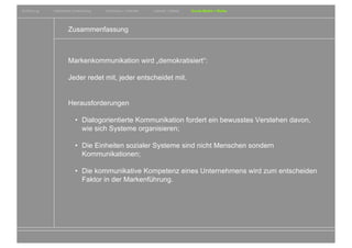 Einführung   Historische Entwicklung   Wachstum + Wandel   Internet + Marke   Social Media + Marke




                     Zusammenfassung



                     Markenkommunikation wird „demokratisiert“:

                     Jeder redet mit, jeder entscheidet mit.


                     Herausforderungen

                          • Dialogorientierte Kommunikation fordert ein bewusstes Verstehen davon,
                            wie sich Systeme organisieren;

                          • Die Einheiten sozialer Systeme sind nicht Menschen sondern
                            Kommunikationen;

                          • Die kommunikative Kompetenz eines Unternehmens wird zum entscheiden
                            Faktor in der Markenführung.




                                                                                                     Entwicklungsgeschichte von Wirtschaft und Marke
 