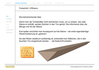 Einführung                Historische Entwicklung   Wachstum + Wandel   Internet + Marke   Social Media + Marke




                                  Fortschritt = Effizienz


Antike
                                  Die bahnbrechende Idee:
Frühes Mittelalter


Spätes Mittelalter
                                  Damit man die Tonbehälter nicht zerbrechen muss, um zu wissen, wie viele
15. Jhdt                          Steine er enthält, werden Zeichen in den Ton geritzt. Sie informieren über die
16. Jhdt.                         Menge und Art der Steine.
Industrielle Revolution


Zusammenfassung
                                  Erst später verzichtet man konsequent auf die Steine – die erste eigenständige
                                  Warenmarkierung ist „geboren“.

                                  Da das Ritzen wiederum aufwändig ist, entwickelt man Stäbchen, die in den
                                  feuchten Ton eingedrückt werden … die Keilschrift entsteht.




                                                                                                                  Entwicklungsgeschichte von Wirtschaft und Marke
 