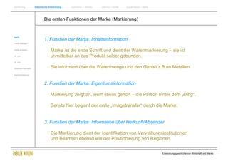 Einführung                Historische Entwicklung   Wachstum + Wandel   Internet + Marke   Social Media + Marke




                                  Die ersten Funktionen der Marke (Markierung)


Antike
                                  1. Funktion der Marke: Inhaltsinformation
Frühes Mittelalter


Spätes Mittelalter
                                       Marke ist die erste Schrift und dient der Warenmarkierung – sie ist
15. Jhdt                               unmittelbar an das Produkt selber gebunden.
16. Jhdt.


Industrielle Revolution                Sie informiert über die Warenmenge und den Gehalt z.B.an Metallen.
Zusammenfassung




                                  2. Funktion der Marke: Eigentumsinformation

                                       Markierung zeigt an, wem etwas gehört – die Person hinter dem „Ding“.

                                       Bereits hier beginnt der erste „Imagetransfer“ durch die Marke.


                                  3. Funktion der Marke: Information über Herkunft/Absender

                                       Die Markierung dient der Identifikation von Verwaltungsinstitutionen
                                       und Beamten ebenso wie der Positionierung von Regionen.


                                                                                                                  Entwicklungsgeschichte von Wirtschaft und Marke
 