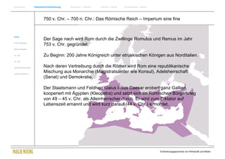 Einführung                Historische Entwicklung   Wachstum + Wandel   Internet + Marke   Social Media + Marke




                                  750 v. Chr. – 700 n. Chr.: Das Römische Reich – Imperium sine fine


Antike
                                  Der Sage nach wird Rom durch die Zwillinge Romulus und Remus im Jahr
Frühes Mittelalter
                                  753 v. Chr. gegründet.
Spätes Mittelalter


15. Jhdt                          Zu Beginn: 200 Jahre Königreich unter etruskischen Königen aus Norditalien.
16. Jhdt.


Industrielle Revolution           Nach deren Vertreibung durch die Römer wird Rom eine republikanische
Zusammenfassung
                                  Mischung aus Monarchie (Magistratsämter wie Konsul), Adelsherrschaft
                                  (Senat) und Demokratie.

                                  Der Staatsmann und Feldherr Gaius Iulius Caesar erobert ganz Gallien,
                                  kooperiert mit Ägypten (Kleopatra) und setzt sich im Römischen Bürgerkrieg
                                  von 49 – 45 v. Chr. als Alleinherrscher durch. Er wird zum Diktator auf
                                  Lebenszeit ernannt und wird kurz darauf (44 v. Chr.) ermordet.




                                                                                                                  Entwicklungsgeschichte von Wirtschaft und Marke
 