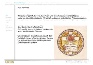 Einführung                Historische Entwicklung   Wachstum + Wandel   Internet + Marke   Social Media + Marke




                                  Pax Romana


Antike
                                  Mit Landwirtschaft, Handel, Handwerk und Dienstleistungen entsteht eine
Frühes Mittelalter
                                  kulturelle Identität mit stabiler Wirtschaft und einem einheitlichen Währungssystem.
Spätes Mittelalter


15. Jhdt


16. Jhdt.


Industrielle Revolution           Der Claim: Credo ut intelligam
Zusammenfassung
                                  (Ich glaube, um zu erkennen) markiert die
                                  kulturelle Einheit im Glauben.

                                  Er symbolisiert möglicherweise auch den
                                  der Alleinherrschaftsanspruch des Kaisers
                                  gegenüber den römischen Bürgern und
                                  unterworfenen Völkern.




                                                                                                                  Entwicklungsgeschichte von Wirtschaft und Marke
 