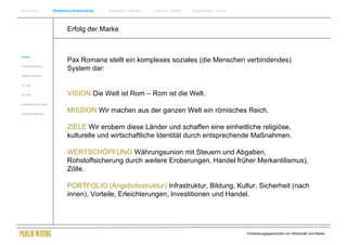 Einführung                Historische Entwicklung   Wachstum + Wandel   Internet + Marke   Social Media + Marke




                                  Erfolg der Marke


Antike
                                  Pax Romana stellt ein komplexes soziales (die Menschen verbindendes)
Frühes Mittelalter
                                  System dar:
Spätes Mittelalter


15. Jhdt


16. Jhdt.                         VISION Die Welt ist Rom – Rom ist die Welt.
Industrielle Revolution


Zusammenfassung
                                  MISSION Wir machen aus der ganzen Welt ein römisches Reich.

                                  ZIELE Wir erobern diese Länder und schaffen eine einheitliche religiöse,
                                  kulturelle und wirtschaftliche Identität durch entsprechende Maßnahmen.

                                  WERTSCHÖPFUNG Währungsunion mit Steuern und Abgaben,
                                  Rohstoffsicherung durch weitere Eroberungen, Handel früher Merkantilismus),
                                  Zölle.

                                  PORTFOLIO (Angebotsstruktur) Infrastruktur, Bildung, Kultur, Sicherheit (nach
                                  innen), Vorteile, Erleichterungen, Investitionen und Handel.




                                                                                                                  Entwicklungsgeschichte von Wirtschaft und Marke
 