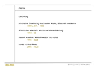 Agenda



Einführung


Historische Entwicklung von Staaten, Kirche, Wirtschaft und Marke
          4000 v. CH. – 1950

Wachstum + Wandel – Klassische Markenforschung
        1950 – 95

Internet + Marke – Kommunikation und Marke
           1995 – 2005

Marke + Social Media
         2005 – heute




                                                        Entwicklungsgeschichte von Wirtschaft und Marke
 