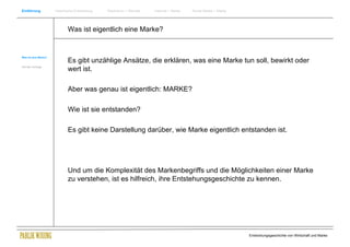 Einführung            Historische Entwicklung   Wachstum + Wandel   Internet + Marke   Social Media + Marke




                             Was ist eigentlich eine Marke?


Was ist eine Marke?
                             Es gibt unzählige Ansätze, die erklären, was eine Marke tun soll, bewirkt oder
Ziel des Vortrags
                             wert ist.

                             Aber was genau ist eigentlich: MARKE?

                             Wie ist sie entstanden?

                             Es gibt keine Darstellung darüber, wie Marke eigentlich entstanden ist.




                             Und um die Komplexität des Markenbegriffs und die Möglichkeiten einer Marke
                             zu verstehen, ist es hilfreich, ihre Entstehungsgeschichte zu kennen.




                                                                                                              Entwicklungsgeschichte von Wirtschaft und Marke
 
