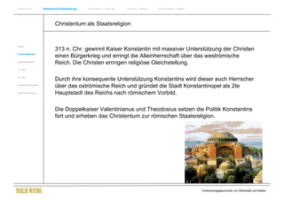 Einführung                Historische Entwicklung   Wachstum + Wandel   Internet + Marke   Social Media + Marke




                                  Christentum als Staatsreligion


Antike
                                  313 n. Chr. gewinnt Kaiser Konstantin mit massiver Unterstützung der Christen
Frühes Mittelalter
                                  einen Bürgerkrieg und erringt die Alleinherrschaft über das weströmische
Spätes Mittelalter
                                  Reich. Die Christen erringen religiöse Gleichstellung.
15. Jhdt


16. Jhdt.
                                  Durch ihre konsequente Unterstützung Konstantins wird dieser auch Herrscher
Industrielle Revolution
                                  über das oströmische Reich und gründet die Stadt Konstantinopel als 2te
Zusammenfassung                   Hauptstadt des Reichs nach römischem Vorbild.

                                  Die Doppelkaiser Valentinianus und Theodosius setzen die Politik Konstantins
                                  fort und erheben das Christentum zur römischen Staatsreligion.




                                                                                                                  Entwicklungsgeschichte von Wirtschaft und Marke
 