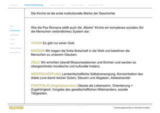 Einführung                Historische Entwicklung   Wachstum + Wandel   Internet + Marke   Social Media + Marke




                                  Die Kirche ist die erste institutionelle Marke der Geschichte


Antike
                                  Wie die Pax Romana stellt auch die „Marke“ Kirche ein komplexes soziales (für
Frühes Mittelalter
                                  die Menschen verbindliches) System dar:
Spätes Mittelalter


15. Jhdt


16. Jhdt.                         VISION Es gibt nur einen Gott.
Industrielle Revolution


Zusammenfassung
                                  MISSION Wir tragen die frohe Botschaft in die Welt und bekehren die
                                  Menschen zu unserem Glauben.

                                  ZIELE Wir errichten überall Missionsstationen und Kirchen und werden so
                                  übergeordnete moralische und kulturelle Instanz.

                                  WERTSCHÖPFUNG Landwirtschaftliche Selbstversorgung, Konzentration des
                                  Adels (und damit reicher Güter), Steuern und Abgaben, Ablasshandel

                                  PORTFOLIO (Angebotsstruktur) Glaube als Lebenssinn, Orientierung +
                                  Zugehörigkeit, Vorgabe des gesellschaftlichen Miteinanders, soziale
                                  Tätigkeiten.



                                                                                                                  Entwicklungsgeschichte von Wirtschaft und Marke
 