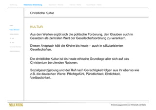 Einführung                Historische Entwicklung   Wachstum + Wandel   Internet + Marke   Social Media + Marke




                                  Christliche Kultur


Antike
                                  KULTUR
Frühes Mittelalter


Spätes Mittelalter
                                  Aus den Werten ergibt sich die politische Forderung, den Glauben auch in
15. Jhdt                          Gesetzen als zentralen Wert der Gesellschaftsordnung zu verankern.
16. Jhdt.


Industrielle Revolution           Diesen Anspruch hält die Kirche bis heute – auch in säkularisierten
Zusammenfassung
                                  Gesellschaften.


                                  Die christliche Kultur ist bis heute ethische Grundlage aller sich auf das
                                  Christentum berufenden Nationen.

                                  Sozialgesetzgebung und der Ruf nach Gerechtigkeit folgen aus ihr ebenso wie
                                  z.B. die deutschen Werte: Pflichtgefühl, Pünktlichkeit, Ehrlichkeit,
                                  Verlässlichkeit.




                                                                                                                  Entwicklungsgeschichte von Wirtschaft und Marke
 