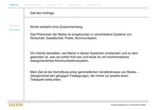 Einführung            Historische Entwicklung   Wachstum + Wandel   Internet + Marke   Social Media + Marke




                             Ziel des Vortrags


Was ist eine Marke?
                             Nichts entsteht ohne Zusammenhang.
Ziel des Vortrags



                             Das Phänomen der Marke ist eingebunden in verschiedene Systeme von
                             Wirtschaft, Gesellschaft, Politik, Kommunikation.



                             Ich möchte darstellen, wie Marke in diesen Systemen entstanden und zu dem
                             geworden ist, was sie schön früh war und heute ist: ein hochkomplexes
                             dialogorientiertes Kommunikationssystem.


                             Mein Ziel ist die Vermittlung eines ganzheitlichen Verständnisses von Marke –
                             übergeordnet den gängigen Festlegungen, die immer nur jeweils einen
                             Teilaspekt beleuchten.




                                                                                                              Entwicklungsgeschichte von Wirtschaft und Marke
 