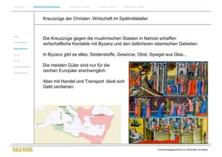Einführung                Historische Entwicklung   Wachstum + Wandel   Internet + Marke   Social Media + Marke




                                  Kreuzzüge der Christen: Wirtschaft im Spätmittelalter


Antike
                                  Die Kreuzzüge gegen die muslimischen Staaten in Nahost schaffen
Frühes Mittelalter
                                  wirtschaftliche Kontakte mit Byzanz und den östlicheren islamischen Gebieten.
Spätes Mittelalter


15. Jhdt                          In Byzanz gibt es alles: Seidenstoffe, Gewürze, Obst, Spiegel aus Glas...
16. Jhdt.


Industrielle Revolution           Die meisten Güter sind nur für die
Zusammenfassung
                                  reichen Europäer erschwinglich.

                                  Aber mit Handel und Transport lässt sich
                                  Geld verdienen.




                                                                                                                  Entwicklungsgeschichte von Wirtschaft und Marke
 
