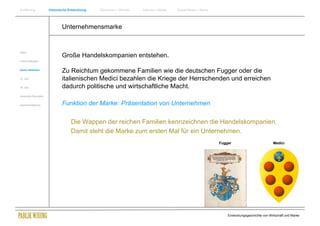 Einführung                Historische Entwicklung   Wachstum + Wandel   Internet + Marke   Social Media + Marke




                                  Unternehmensmarke


Antike
                                  Große Handelskompanien entstehen.
Frühes Mittelalter


Spätes Mittelalter
                                  Zu Reichtum gekommene Familien wie die deutschen Fugger oder die
15. Jhdt                          italienischen Medici bezahlen die Kriege der Herrschenden und erreichen
16. Jhdt.                         dadurch politische und wirtschaftliche Macht.
Industrielle Revolution


Zusammenfassung                   Funktion der Marke: Präsentation von Unternehmen

                                       Die Wappen der reichen Familien kennzeichnen die Handelskompanien.
                                       Damit steht die Marke zum ersten Mal für ein Unternehmen.
                                                                                                                  Fugger                           Medici




                                                                                                                      Entwicklungsgeschichte von Wirtschaft und Marke
 