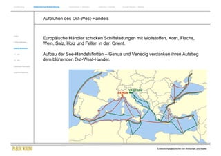 Einführung                Historische Entwicklung   Wachstum + Wandel   Internet + Marke   Social Media + Marke




                                  Aufblühen des Ost-West-Handels


Antike
                                  Europäische Händler schicken Schiffsladungen mit Wollstoffen, Korn, Flachs,
Frühes Mittelalter
                                  Wein, Salz, Holz und Fellen in den Orient.
Spätes Mittelalter


15. Jhdt                          Aufbau der See-Handelsflotten – Genua und Venedig verdanken ihren Aufstieg
16. Jhdt.                         dem blühenden Ost-West-Handel.
Industrielle Revolution


Zusammenfassung




                                                                                                                  Entwicklungsgeschichte von Wirtschaft und Marke
 